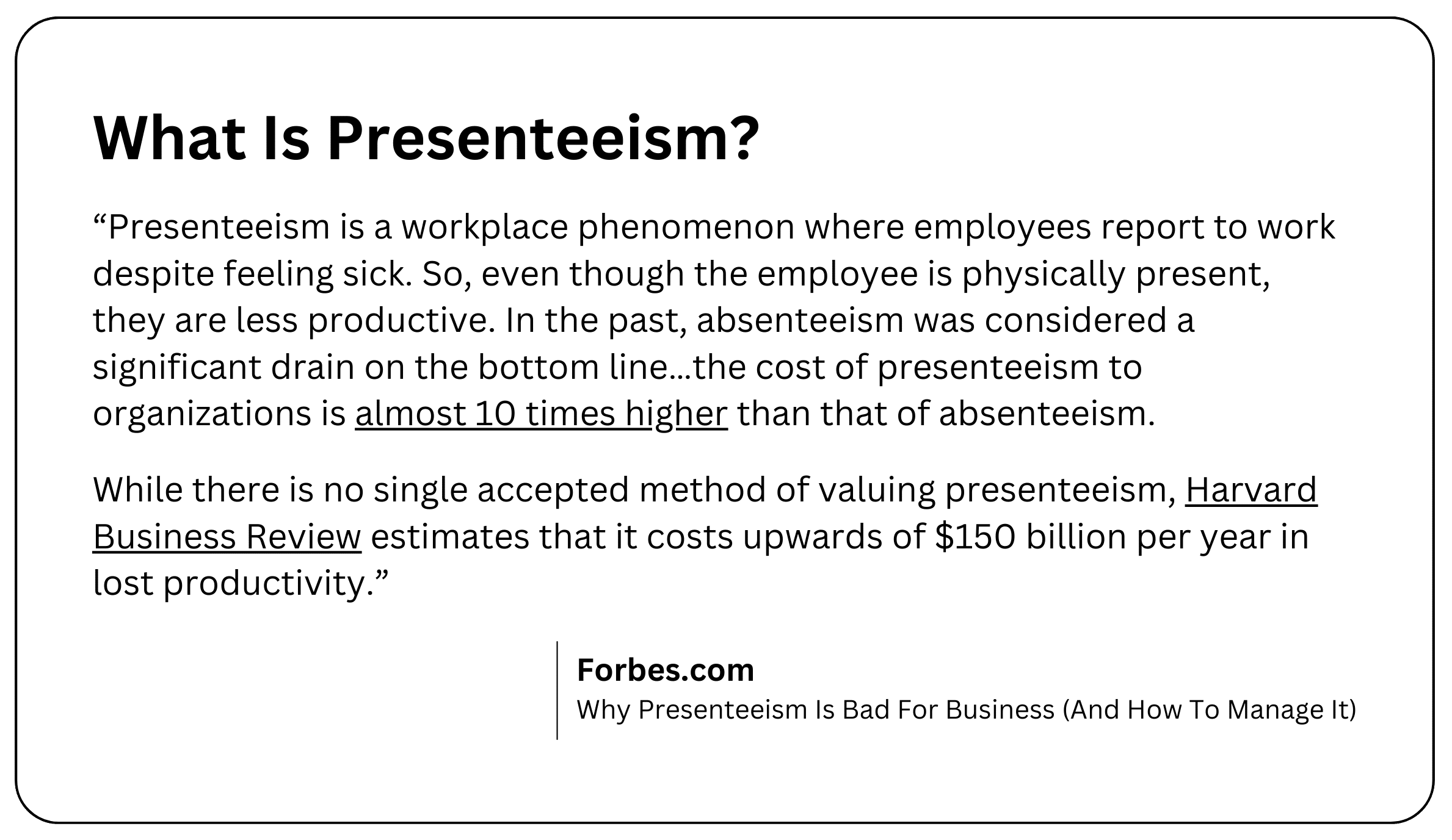 Presenteeism is a workplace phenomenon where employees report to work despite feeling sick. So, even though the employee is physically present, they are less productive. In the past, absenteeism was considered a significant drain on the bottom line…the cost of presenteeism to organizations is almost 10 times higher than that of absenteeism. While there is no single accepted method of valuing presenteeism, Harvard Business Review estimates that it costs upwards of $150 billion per year in lost productivity.